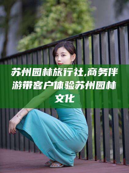 嘉兴苏州园林旅行社,商务伴游带客户体验苏州园林文化