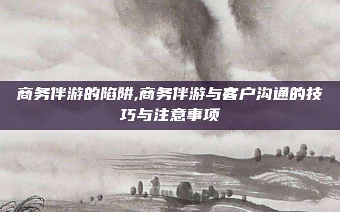 嘉兴商务伴游的陷阱,商务伴游与客户沟通的技巧与注意事项