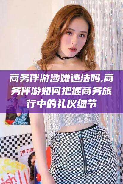 嘉兴商务伴游涉嫌违法吗,商务伴游如何把握商务旅行中的礼仪细节