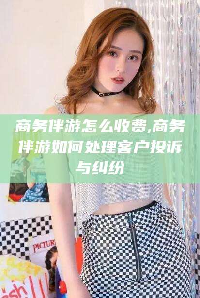 嘉兴商务伴游怎么收费,商务伴游如何处理客户投诉与纠纷