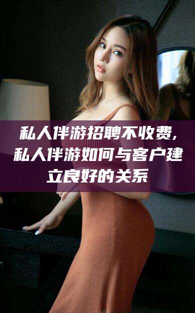 嘉兴私人伴游招聘不收费,私人伴游如何与客户建立良好的关系