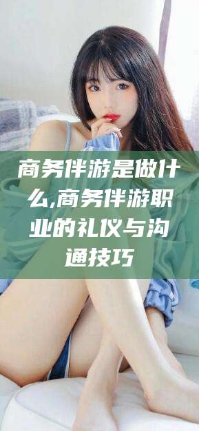 嘉兴商务伴游是做什么,商务伴游职业的礼仪与沟通技巧