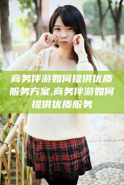 嘉兴商务伴游如何提供优质服务方案,商务伴游如何提供优质服务