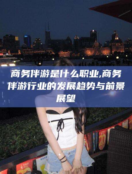 嘉兴商务伴游是什么职业,商务伴游行业的发展趋势与前景展望