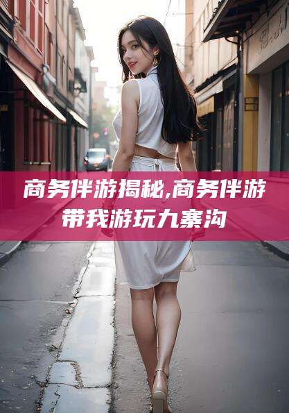 嘉兴商务伴游揭秘,商务伴游带我游玩九寨沟