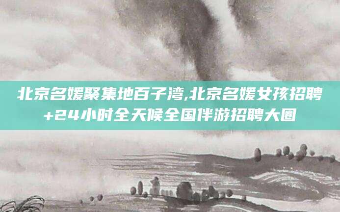 嘉兴北京名媛聚集地百子湾,北京名媛女孩招聘+24小时全天候全国伴游招聘大圈