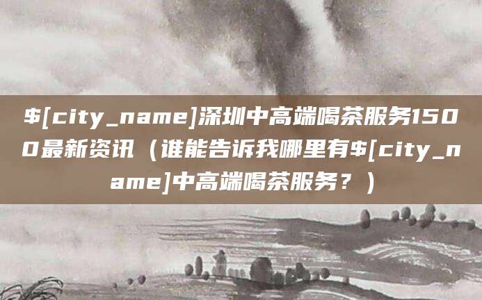 嘉兴深圳中高端喝茶服务1500最新资讯（谁能告诉我哪里有嘉兴中高端喝茶服务？）