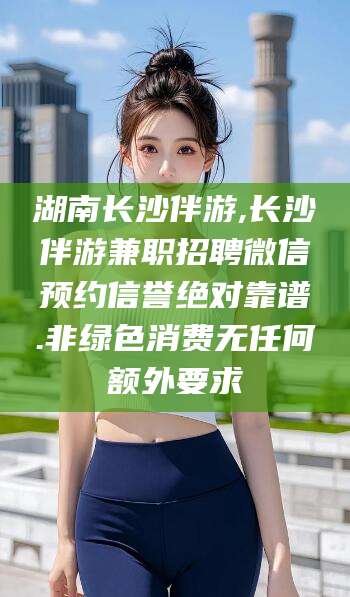嘉兴湖南长沙伴游,长沙伴游兼职招聘微信预约信誉绝对靠谱.非绿色消费无任何额外要求