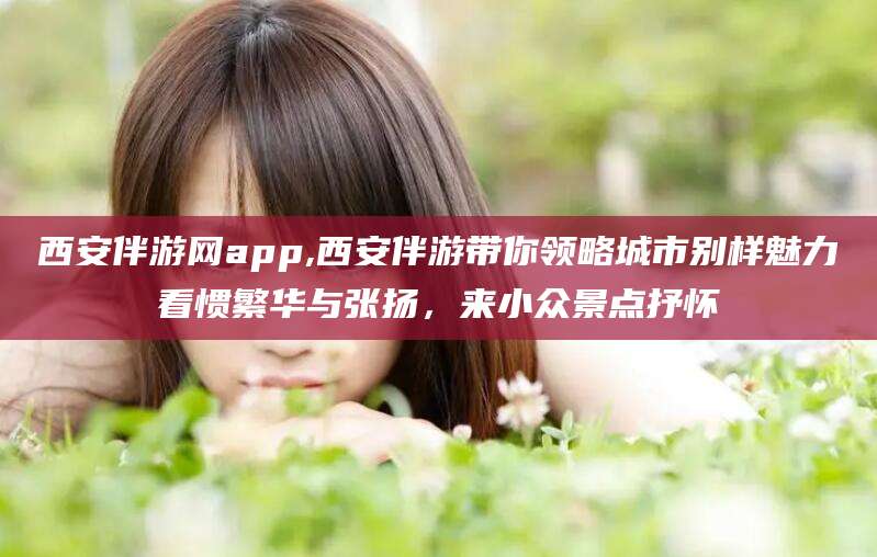 嘉兴西安伴游网app,西安伴游带你领略城市别样魅力看惯繁华与张扬，来小众景点抒怀