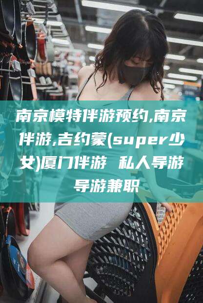嘉兴南京模特伴游预约,南京伴游,吉约蒙(super少女)厦门伴游 私人导游 导游兼职