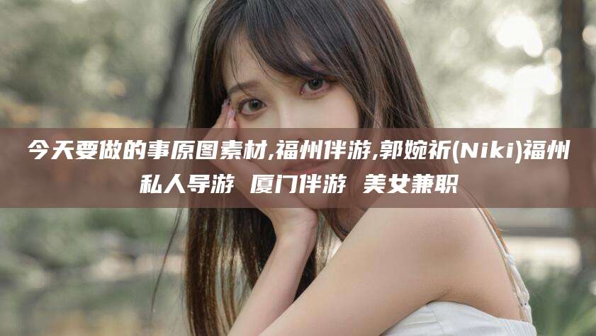 嘉兴今天要做的事原图素材,福州伴游,郭婉祈(Niki)福州私人导游 厦门伴游 美女兼职