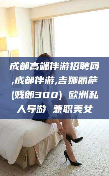 嘉兴成都高端伴游招聘网,成都伴游,吉娜丽萨(贱郎300) 欧洲私人导游 兼职美女