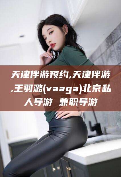 嘉兴天津伴游预约,天津伴游,王羽潞(vaaga)北京私人导游 兼职导游
