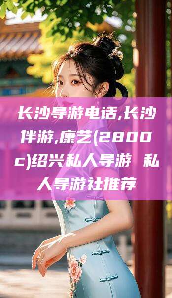 嘉兴长沙导游电话,长沙伴游,康艺(2800c)绍兴私人导游 私人导游社推荐