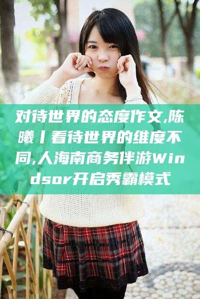 嘉兴对待世界的态度作文,陈曦丨看待世界的维度不同,人海南商务伴游Windsor开启秀霸模式