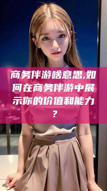 商务伴游啥意思,如何在商务伴游中展示你的价值和能力?