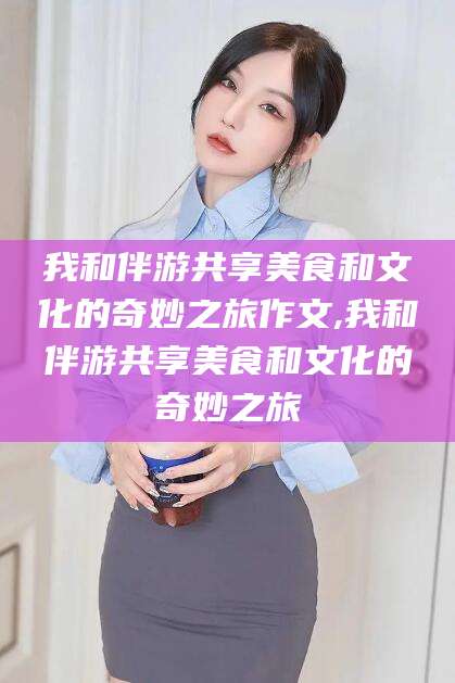 嘉兴我和伴游共享美食和文化的奇妙之旅作文,我和伴游共享美食和文化的奇妙之旅