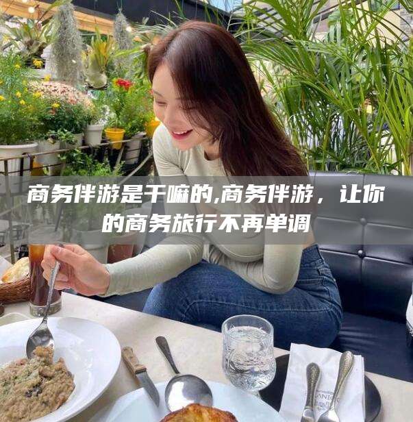 嘉兴商务伴游是干嘛的,商务伴游，让你的商务旅行不再单调
