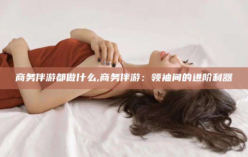 嘉兴商务伴游都做什么,商务伴游：领袖间的进阶利器