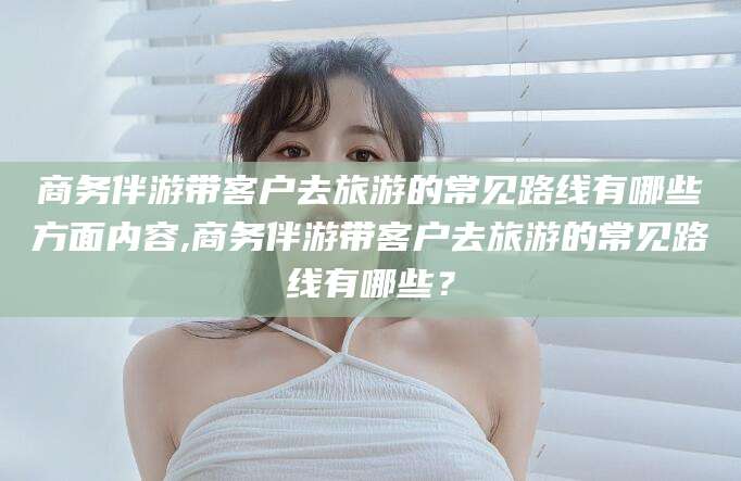 嘉兴商务伴游带客户去旅游的常见路线有哪些方面内容,商务伴游带客户去旅游的常见路线有哪些？