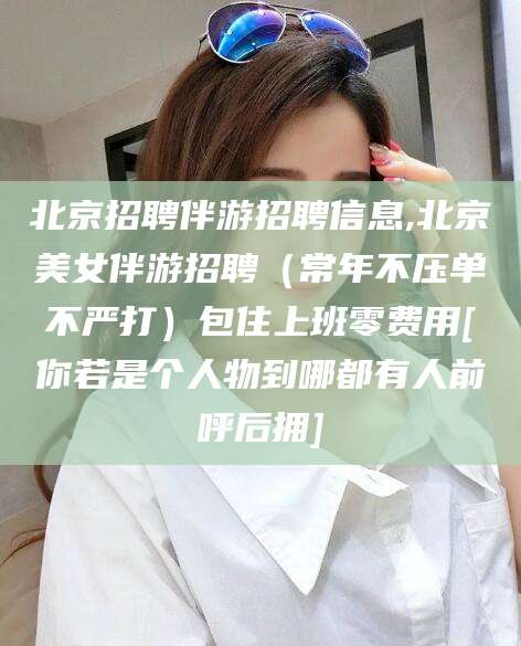 嘉兴北京招聘伴游招聘信息,北京美女伴游招聘（常年不压单不严打）包住上班零费用[你若是个人物到哪都有人前呼后拥]