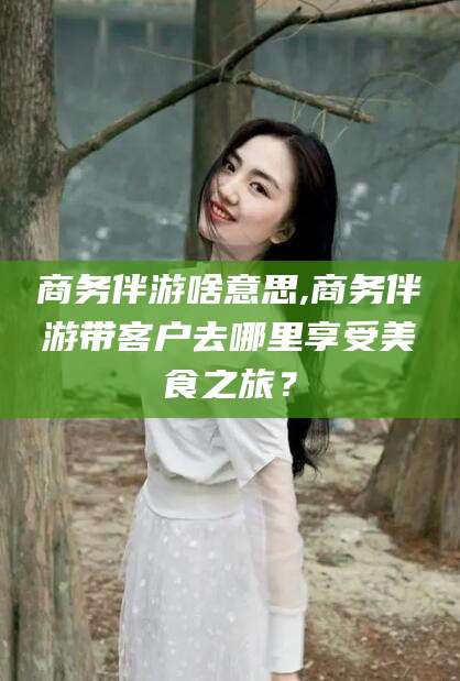 嘉兴商务伴游啥意思,商务伴游带客户去哪里享受美食之旅？