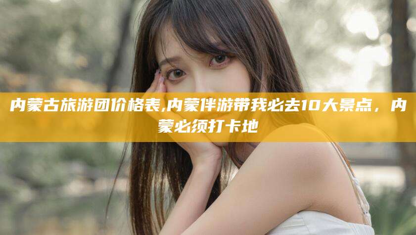 嘉兴内蒙古旅游团价格表,内蒙伴游带我必去10大景点，内蒙必须打卡地