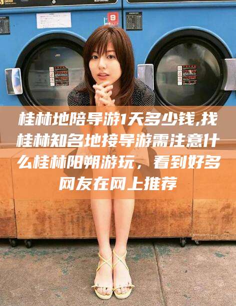 嘉兴桂林地陪导游1天多少钱,找桂林知名地接导游需注意什么桂林阳朔游玩，看到好多网友在网上推荐