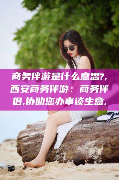 商务伴游是什么意思?,西安商务伴游：商务伴侣,协助您办事谈生意,