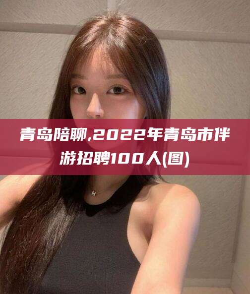 嘉兴青岛陪聊,2022年青岛市伴游招聘100人(图)