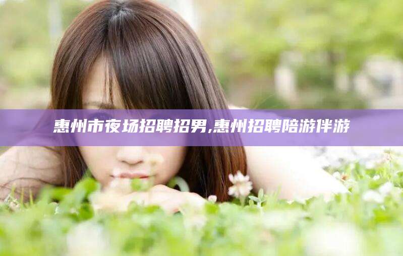 嘉兴惠州市夜场招聘招男,惠州招聘陪游伴游