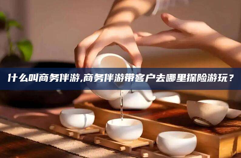嘉兴什么叫商务伴游,商务伴游带客户去哪里探险游玩？