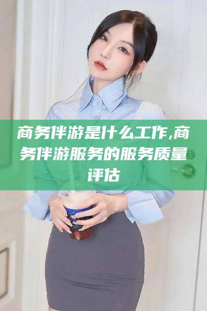 嘉兴商务伴游是什么工作,商务伴游服务的服务质量评估