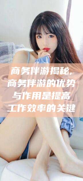 嘉兴商务伴游揭秘,商务伴游的优势与作用是提高工作效率的关键