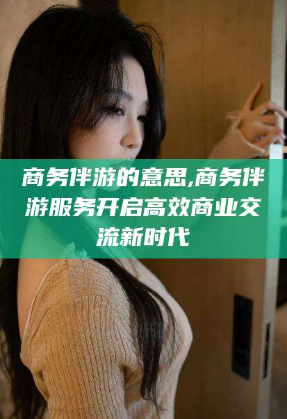 嘉兴商务伴游的意思,商务伴游服务开启高效商业交流新时代