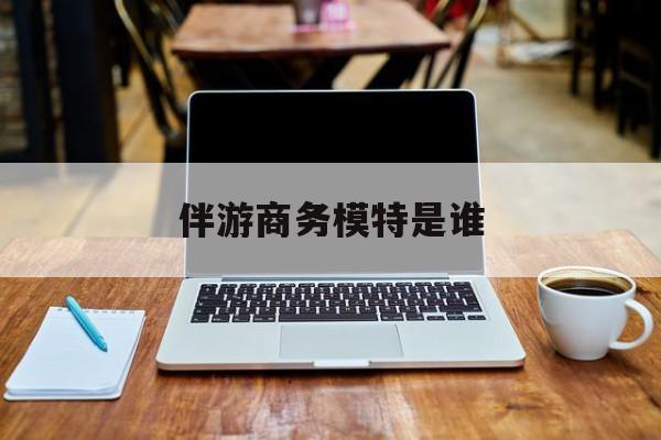 伴游商务模特是谁啊最新资讯（谁能告诉我哪里有嘉兴伴游商务模特是谁？）